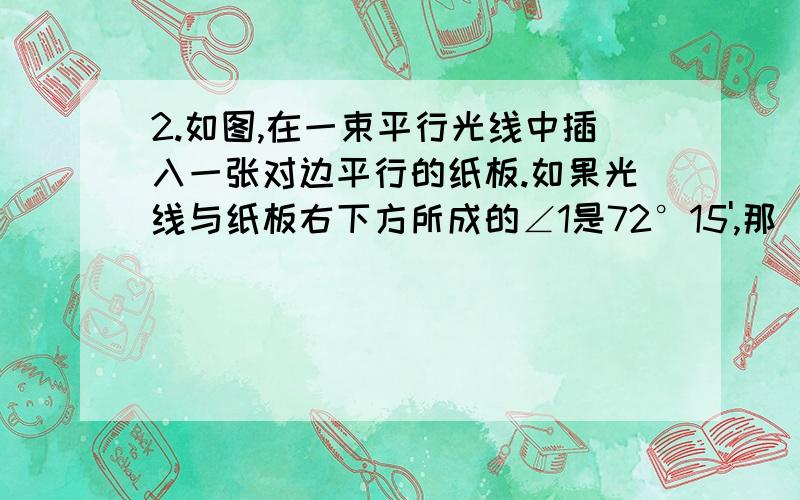 2.如图,在一束平行光线中插入一张对边平行的纸板.如果光线与纸板右下方所成的∠1是72°15',那