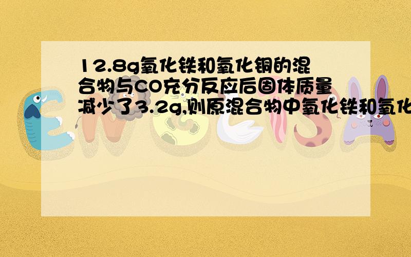 12.8g氧化铁和氧化铜的混合物与CO充分反应后固体质量减少了3.2g,则原混合物中氧化铁和氧化铜的质量比