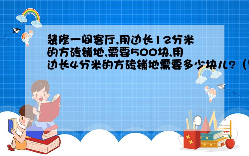 装修一间客厅,用边长12分米的方砖铺地,需要500块,用边长4分米的方砖铺地需要多少块儿?（用比例知识解答）