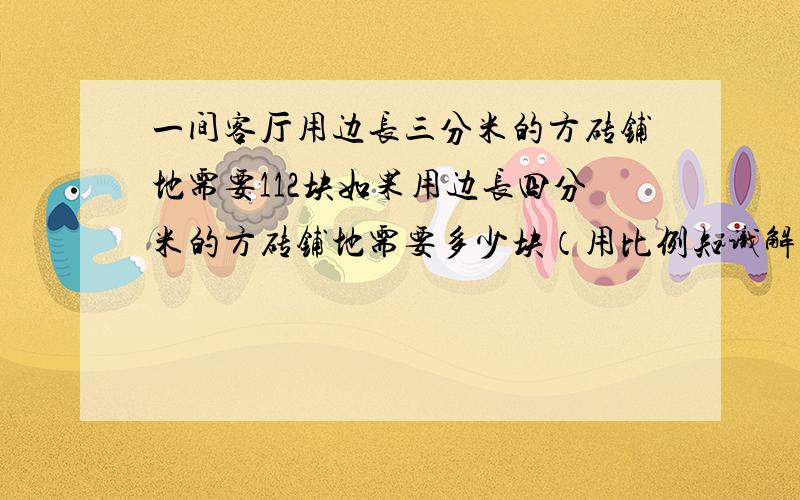 一间客厅用边长三分米的方砖铺地需要112块如果用边长四分米的方砖铺地需要多少块（用比例知识解答）