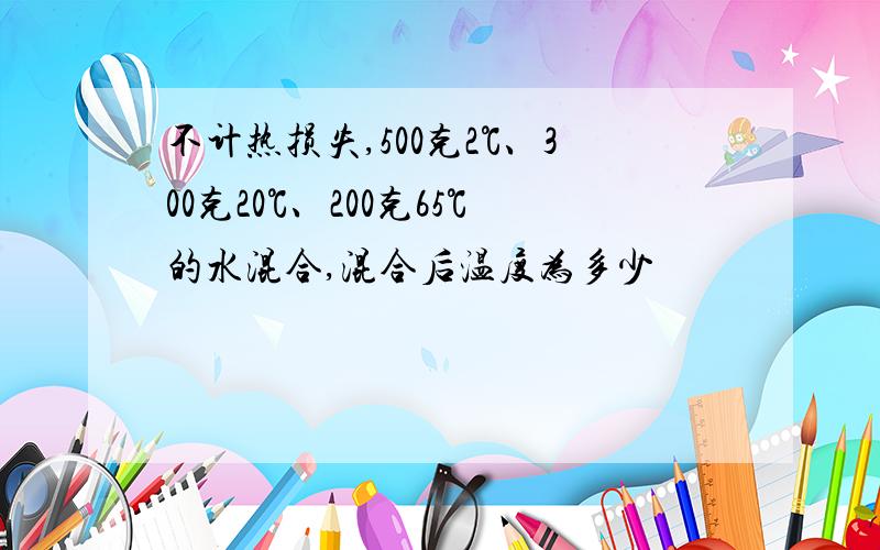 不计热损失,500克2℃、300克20℃、200克65℃的水混合,混合后温度为多少