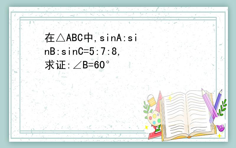 在△ABC中,sinA:sinB:sinC=5:7:8,求证:∠B=60°