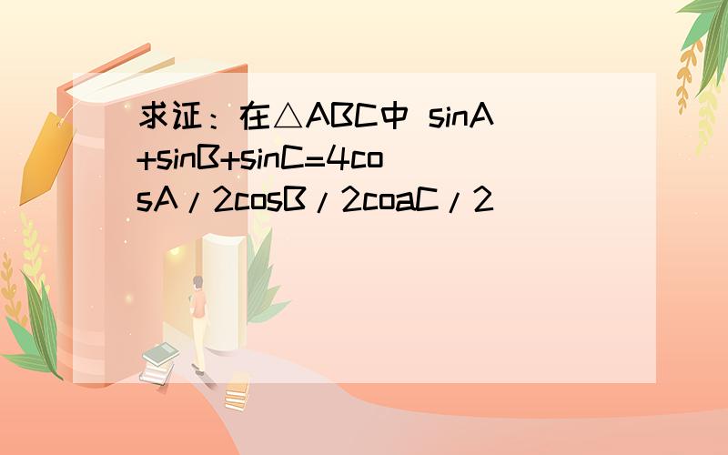 求证：在△ABC中 sinA+sinB+sinC=4cosA/2cosB/2coaC/2