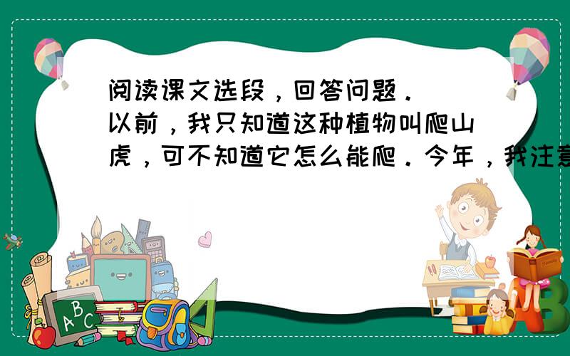 阅读课文选段，回答问题。　　以前，我只知道这种植物叫爬山虎，可不知道它怎么能爬。今年，我注意了，原