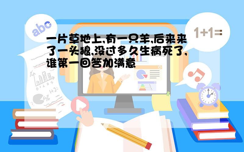 一片草地上,有一只羊,后来来了一头狼,没过多久生病死了,谁第一回答加满意