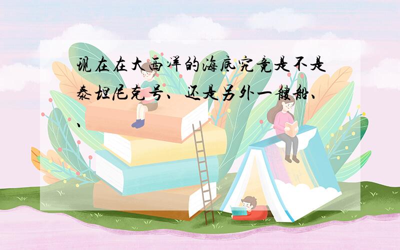 现在在大西洋的海底究竟是不是泰坦尼克号、还是另外一艘船、、