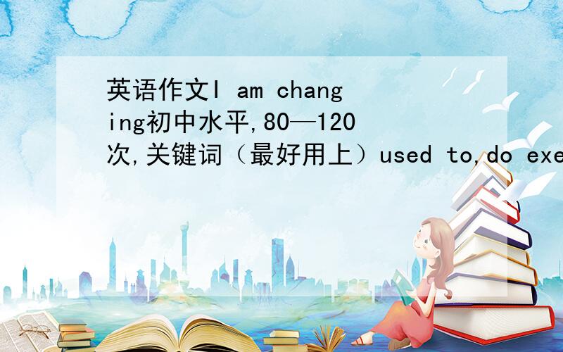 英语作文I am changing初中水平,80—120次,关键词（最好用上）used to,do exercise,k