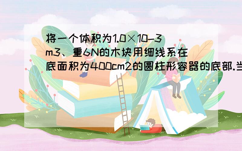 将一个体积为1.0×10-3m3、重6N的木块用细线系在底面积为400cm2的圆柱形容器的底部.当容器中倒入足够的水使木