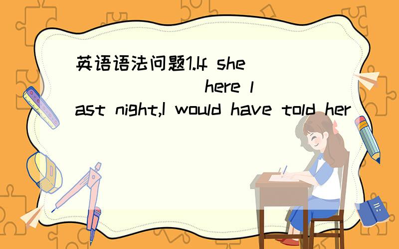 英语语法问题1.If she ______ here last night,I would have told her