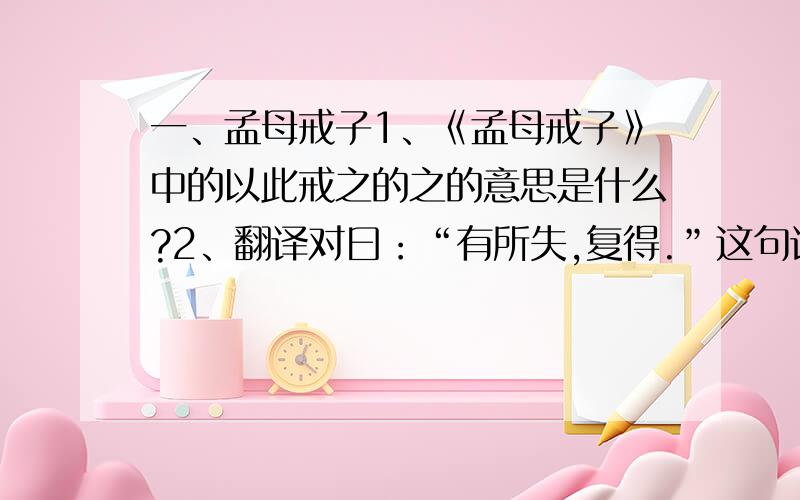 一、孟母戒子1、《孟母戒子》中的以此戒之的之的意思是什么?2、翻译对曰：“有所失,复得.”这句话的意思.3、孟母用刀割断