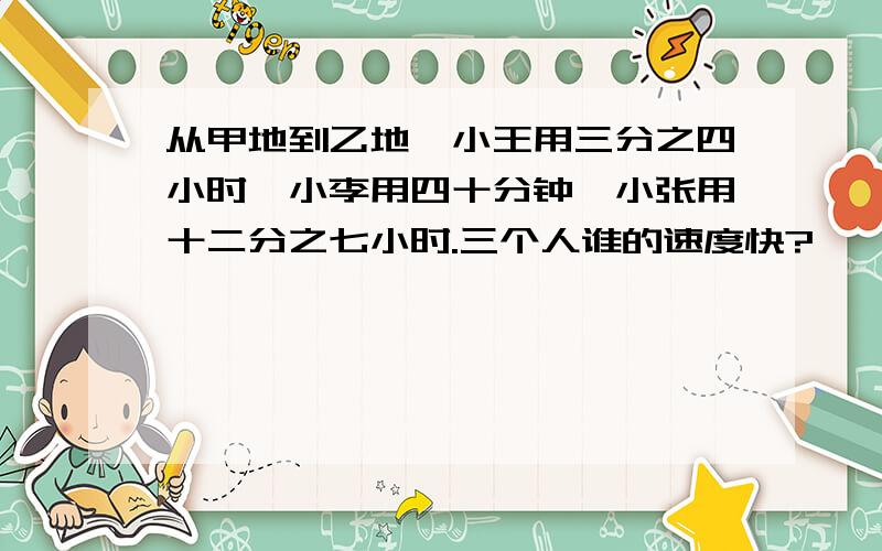 从甲地到乙地,小王用三分之四小时,小李用四十分钟,小张用十二分之七小时.三个人谁的速度快?