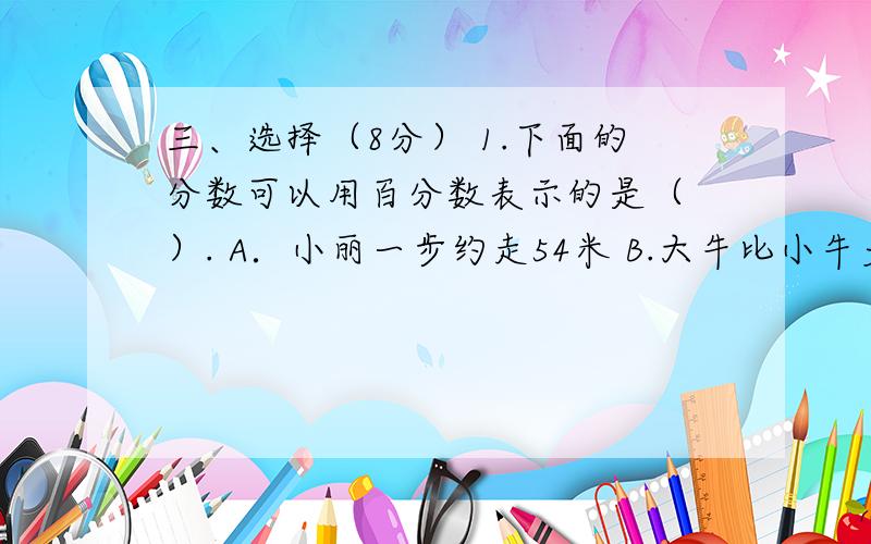 三、选择（8分） 1.下面的分数可以用百分数表示的是（ ）. A．小丽一步约走54米 B.大牛比小牛多53 C.一