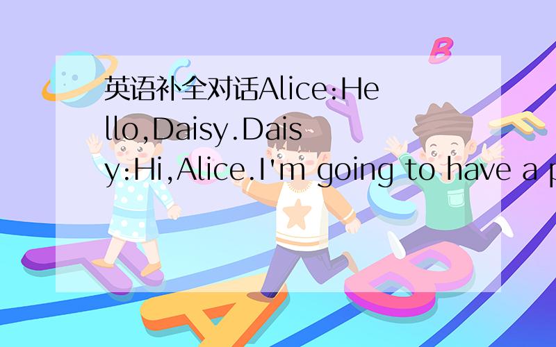 英语补全对话Alice:Hello,Daisy.Daisy:Hi,Alice.I'm going to have a p