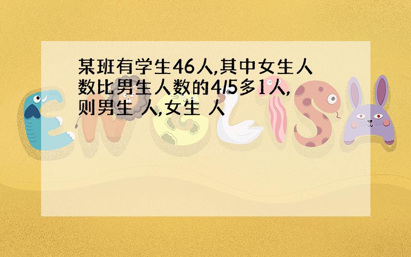 某班有学生46人,其中女生人数比男生人数的4/5多1人,则男生 人,女生 人