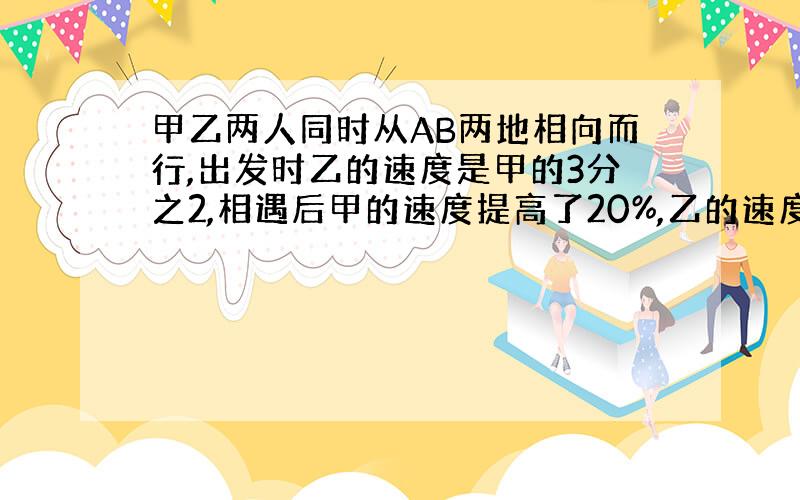 甲乙两人同时从AB两地相向而行,出发时乙的速度是甲的3分之2,相遇后甲的速度提高了20%,乙的速度提高了30%,甲到B时