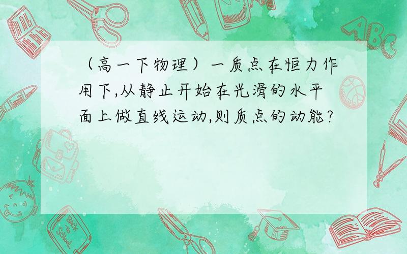 （高一下物理）一质点在恒力作用下,从静止开始在光滑的水平面上做直线运动,则质点的动能?