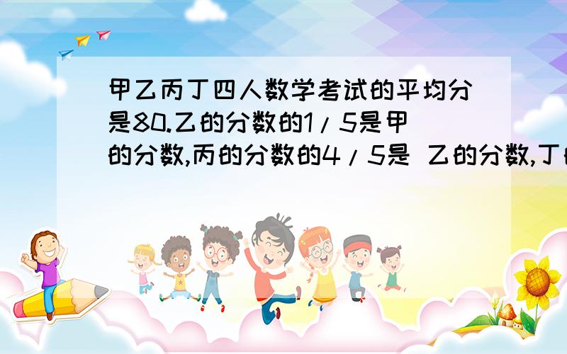 甲乙丙丁四人数学考试的平均分是80.乙的分数的1/5是甲的分数,丙的分数的4/5是 乙的分数,丁的分数的9/10是丙的分