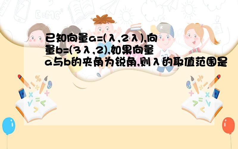 已知向量a=(λ,2λ),向量b=(3λ,2),如果向量a与b的夹角为锐角,则λ的取值范围是