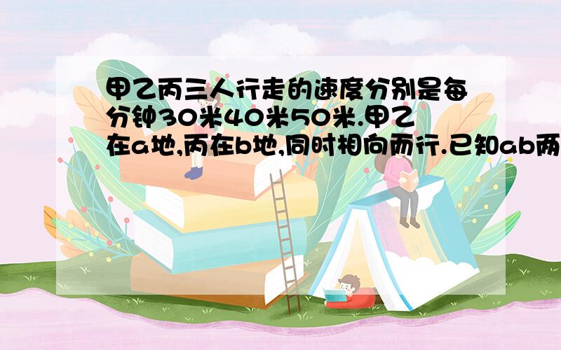 甲乙丙三人行走的速度分别是每分钟30米40米50米.甲乙在a地,丙在b地,同时相向而行.已知ab两地相距1700米.多少