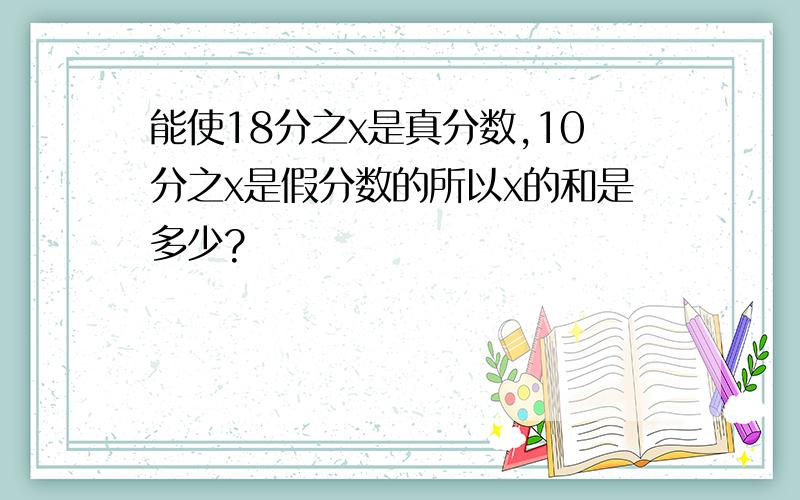 能使18分之x是真分数,10分之x是假分数的所以x的和是多少?