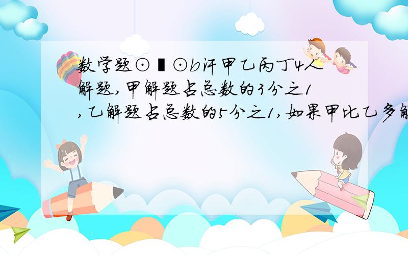 数学题⊙﹏⊙b汗甲乙丙丁4人解题,甲解题占总数的3分之1,乙解题占总数的5分之1,如果甲比乙多解6道题,4人共解多少题?