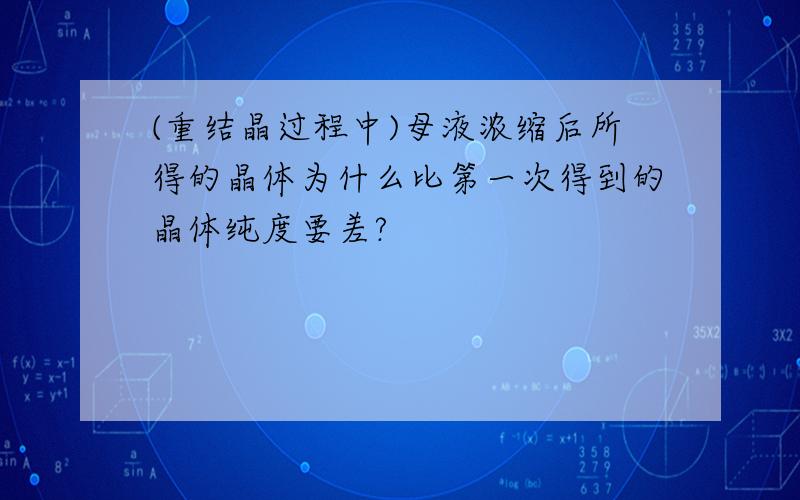 (重结晶过程中)母液浓缩后所得的晶体为什么比第一次得到的晶体纯度要差?