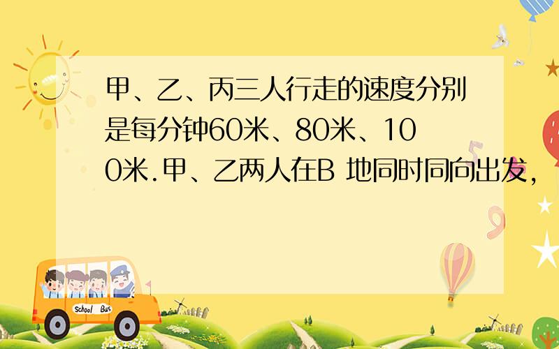 甲、乙、丙三人行走的速度分别是每分钟60米、80米、100米.甲、乙两人在B 地同时同向出发,