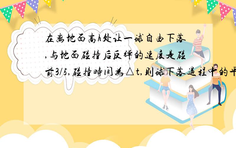 在离地面高h处让一球自由下落,与地面碰撞后反弹的速度是碰前3/5,碰撞时间为△t,则球下落过程中的平均速度大小为____