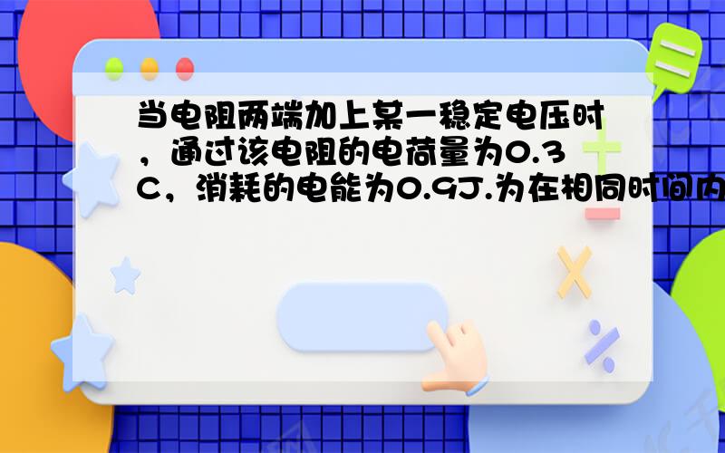 当电阻两端加上某一稳定电压时，通过该电阻的电荷量为0.3C，消耗的电能为0.9J.为在相同时间内使0.6C的电荷量通过该