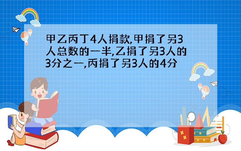 甲乙丙丁4人捐款,甲捐了另3人总数的一半,乙捐了另3人的3分之一,丙捐了另3人的4分