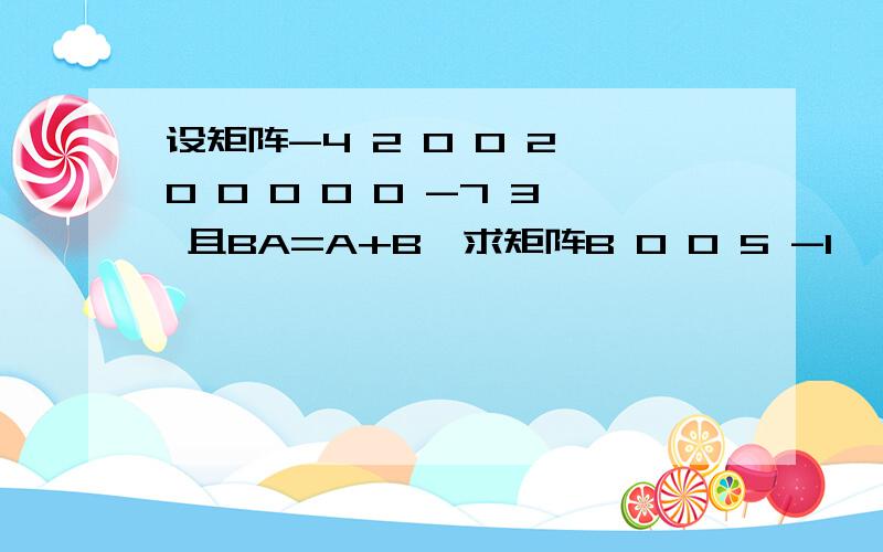 设矩阵-4 2 0 0 2 0 0 0 0 0 -7 3 且BA=A+B,求矩阵B 0 0 5 -1