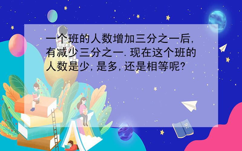 一个班的人数增加三分之一后,有减少三分之一.现在这个班的人数是少,是多,还是相等呢?