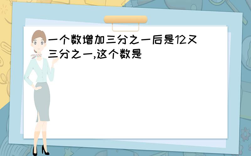 一个数增加三分之一后是12又三分之一,这个数是（ ）