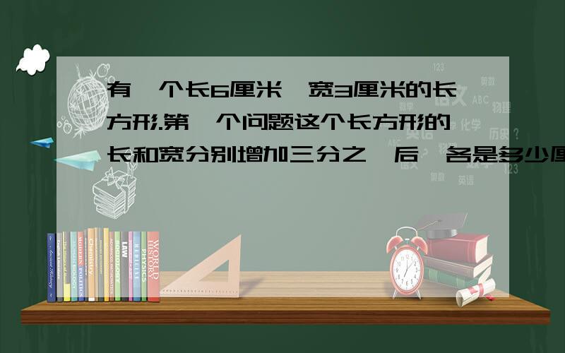 有一个长6厘米,宽3厘米的长方形.第一个问题这个长方形的长和宽分别增加三分之一后,各是多少厘米?第二个问题,现在长方形的