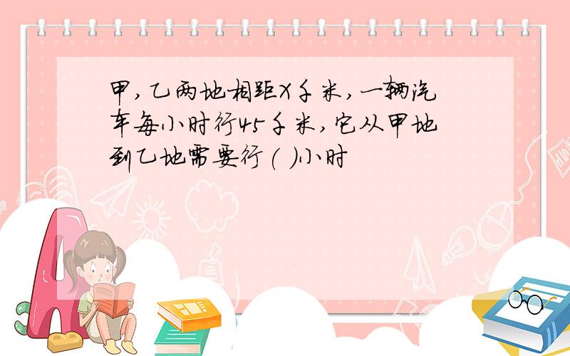 甲,乙两地相距X千米,一辆汽车每小时行45千米,它从甲地到乙地需要行( )小时