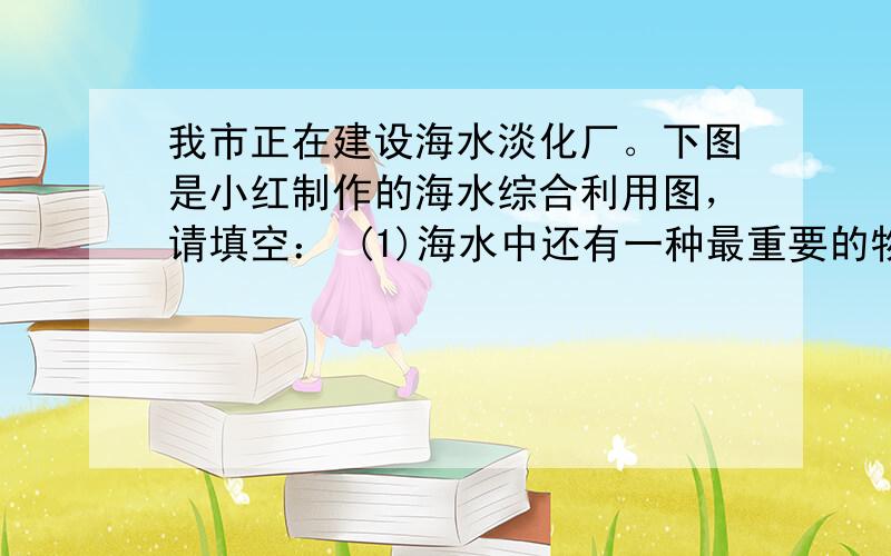 我市正在建设海水淡化厂。下图是小红制作的海水综合利用图，请填空： (1)海水中还有一种最重要的物质没有在上图中列出，其化