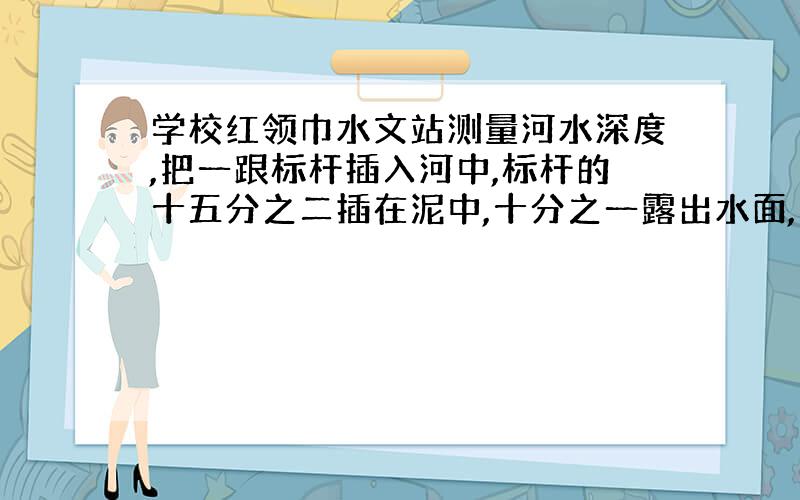 学校红领巾水文站测量河水深度,把一跟标杆插入河中,标杆的十五分之二插在泥中,十分之一露出水面,当水面上升12厘米时,水深