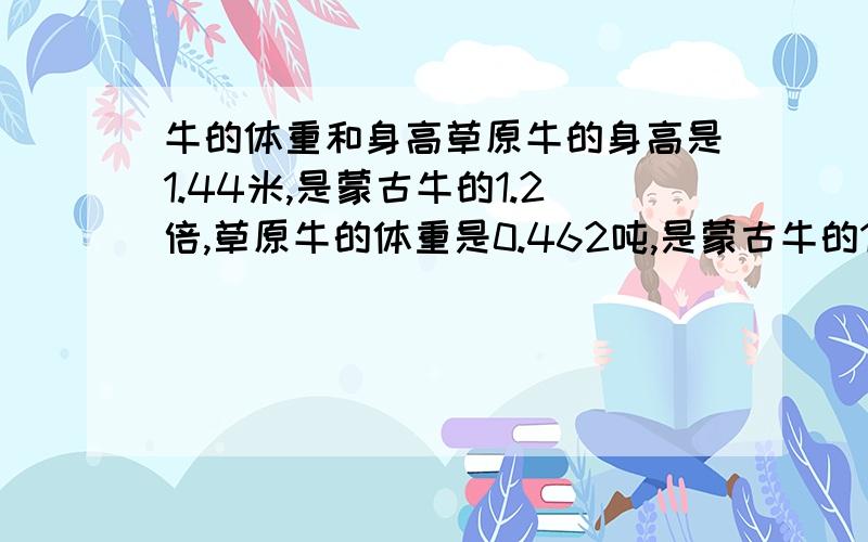 牛的体重和身高草原牛的身高是1.44米,是蒙古牛的1.2倍,草原牛的体重是0.462吨,是蒙古牛的1.4倍.蒙古牛的身高