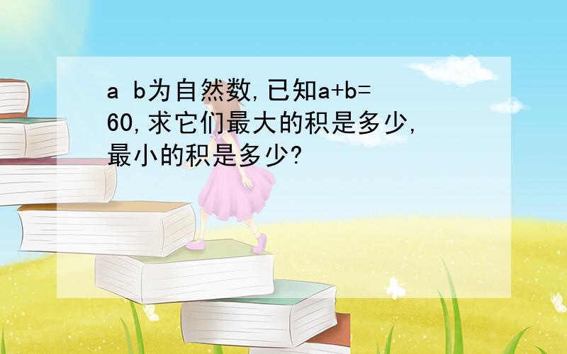 a b为自然数,已知a+b=60,求它们最大的积是多少,最小的积是多少?