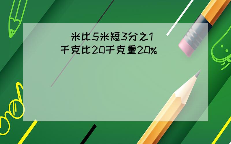 （ ）米比5米短3分之1 （ ）千克比20千克重20%