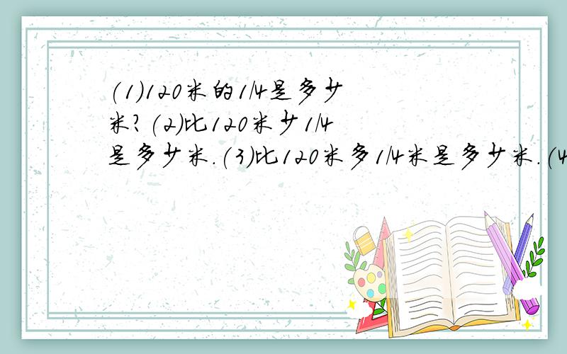 (1)120米的1/4是多少米?(2)比120米少1/4是多少米.(3)比120米多1/4米是多少米.(4)比120米多
