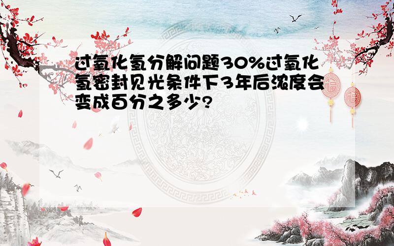 过氧化氢分解问题30%过氧化氢密封见光条件下3年后浓度会变成百分之多少?