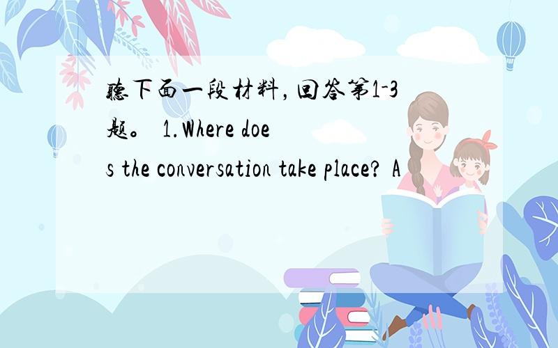 听下面一段材料，回答第1-3题。 1.Where does the conversation take place? A