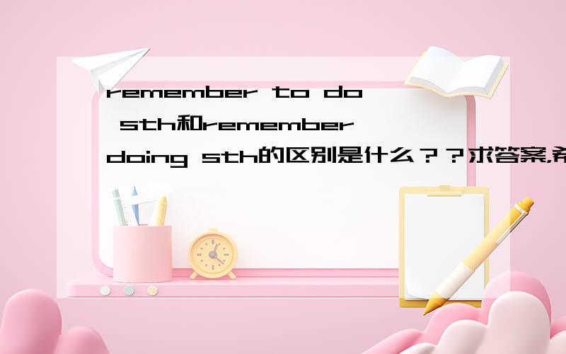 remember to do sth和remember doing sth的区别是什么？？求答案，希望可以得到答案谢谢啦