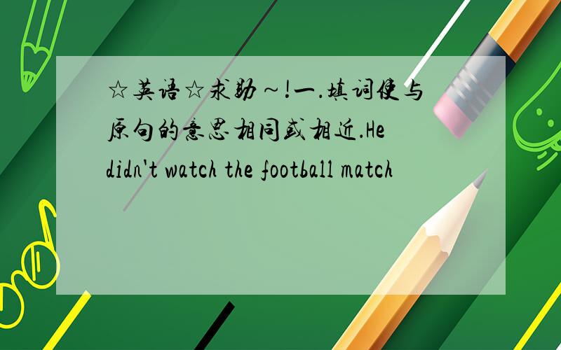 ☆英语☆求助～!一．填词使与原句的意思相同或相近．He didn't watch the football match