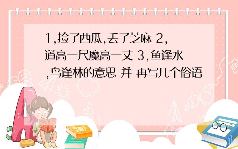 1,捡了西瓜,丢了芝麻 2,道高一尺魔高一丈 3,鱼逢水,鸟逢林的意思 并 再写几个俗语