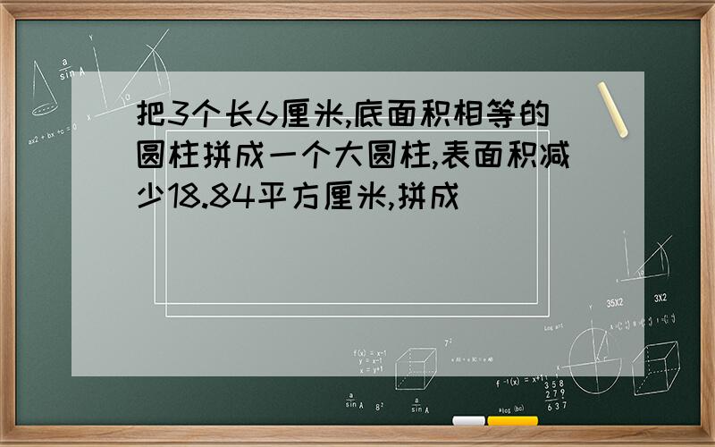 把3个长6厘米,底面积相等的圆柱拼成一个大圆柱,表面积减少18.84平方厘米,拼成