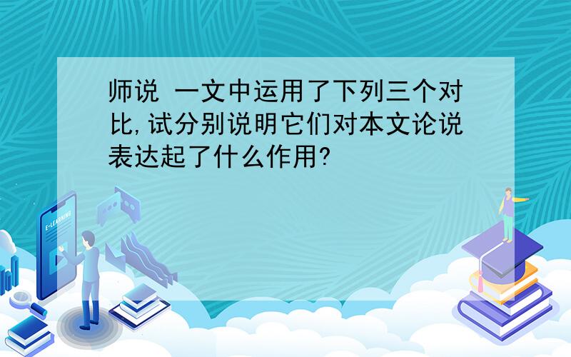 师说 一文中运用了下列三个对比,试分别说明它们对本文论说表达起了什么作用?