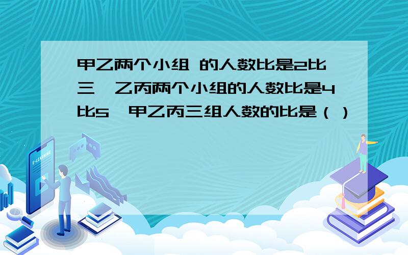 甲乙两个小组 的人数比是2比三,乙丙两个小组的人数比是4比5,甲乙丙三组人数的比是（）