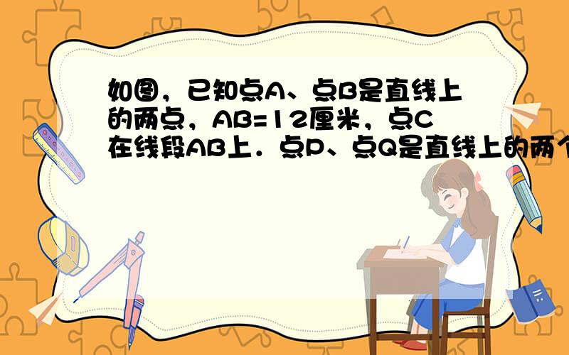 如图，已知点A、点B是直线上的两点，AB=12厘米，点C在线段AB上．点P、点Q是直线上的两个动点，点P的速度为1厘米/